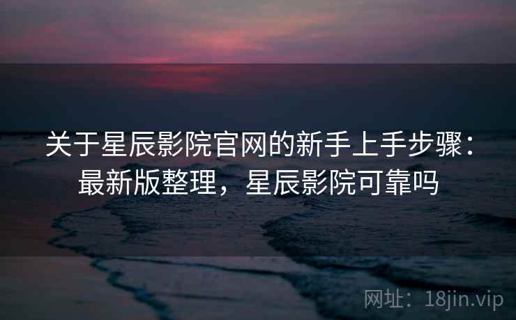 关于星辰影院官网的新手上手步骤：最新版整理，星辰影院可靠吗