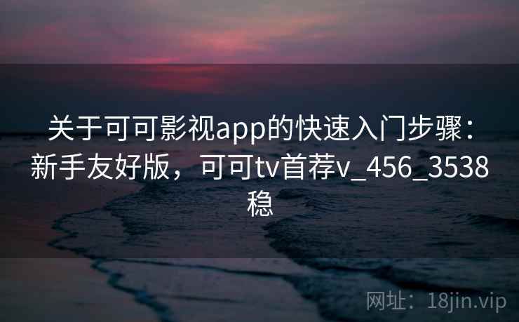 关于可可影视app的快速入门步骤：新手友好版，可可tv首荐v_456_3538稳