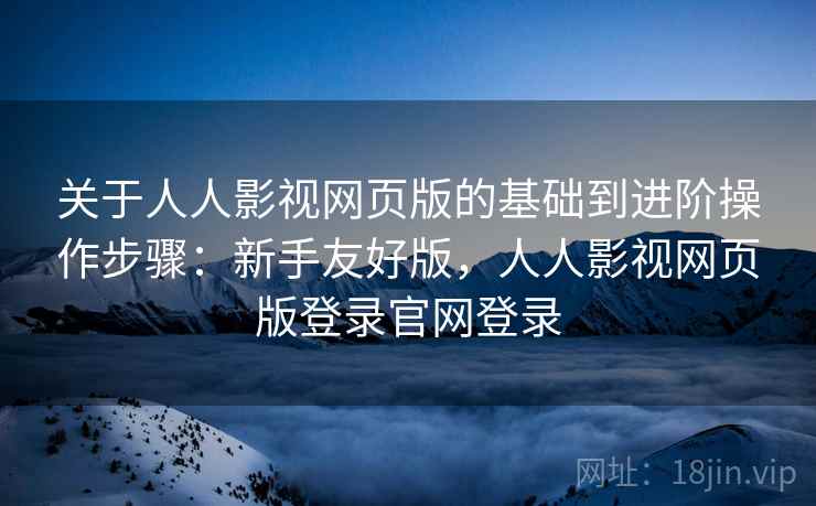 关于人人影视网页版的基础到进阶操作步骤：新手友好版，人人影视网页版登录官网登录