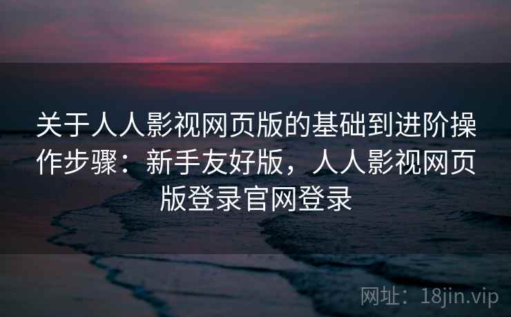 关于人人影视网页版的基础到进阶操作步骤：新手友好版，人人影视网页版登录官网登录