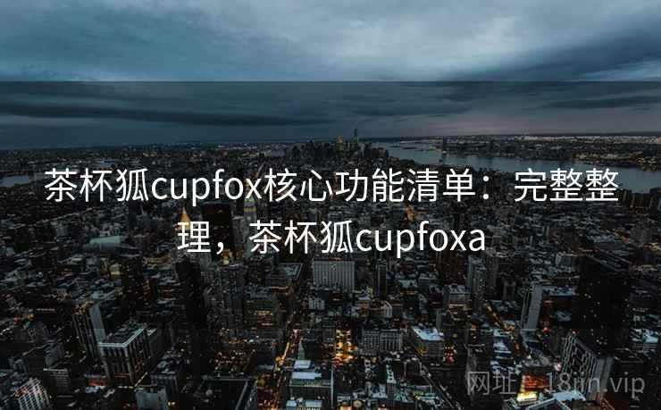 茶杯狐cupfox核心功能清单：完整整理，茶杯狐cupfoxa