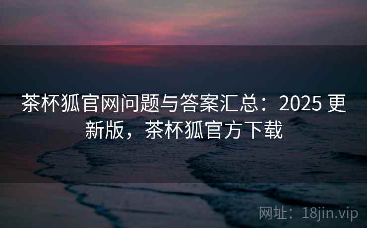 茶杯狐官网问题与答案汇总：2025 更新版，茶杯狐官方下载