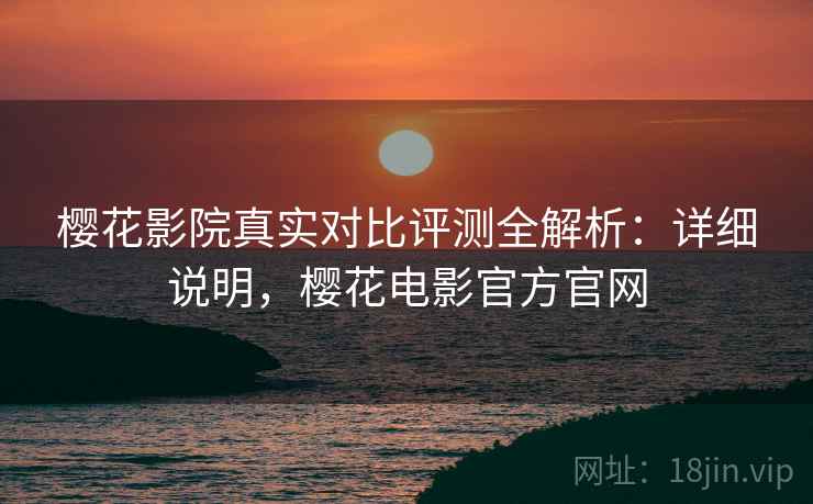 樱花影院真实对比评测全解析：详细说明，樱花电影官方官网