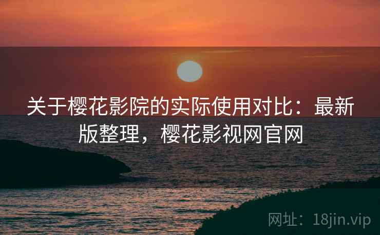 关于樱花影院的实际使用对比：最新版整理，樱花影视网官网