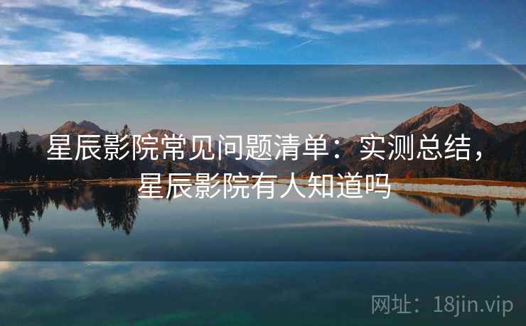 星辰影院常见问题清单：实测总结，星辰影院有人知道吗