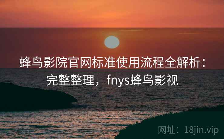 蜂鸟影院官网标准使用流程全解析：完整整理，fnys蜂鸟影视