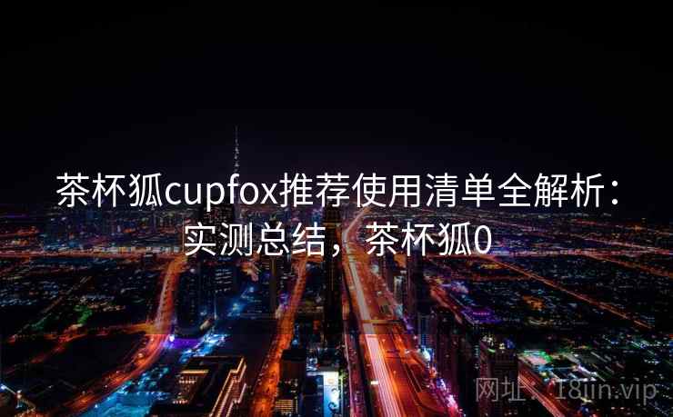 茶杯狐cupfox推荐使用清单全解析：实测总结，茶杯狐0