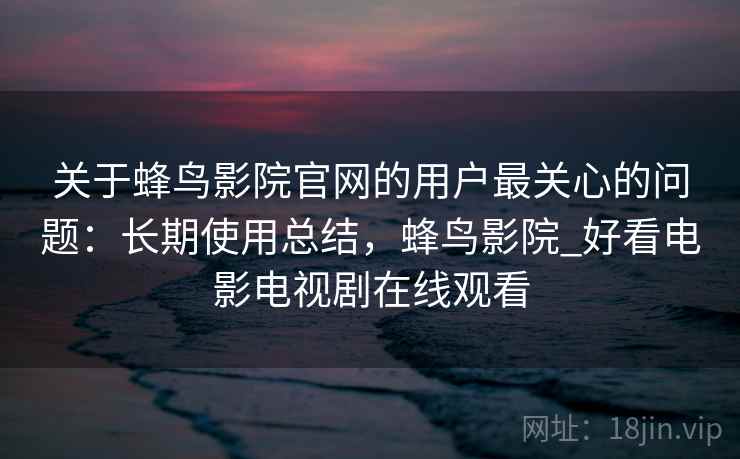 关于蜂鸟影院官网的用户最关心的问题：长期使用总结，蜂鸟影院_好看电影电视剧在线观看