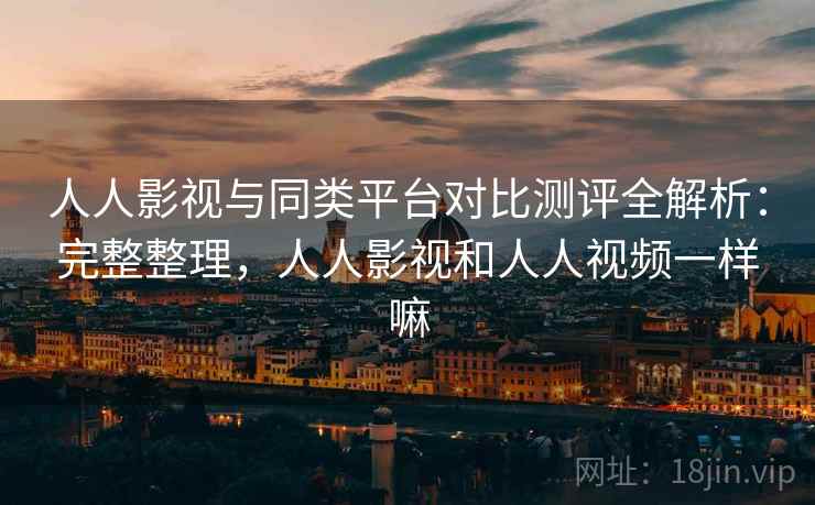 人人影视与同类平台对比测评全解析：完整整理，人人影视和人人视频一样嘛
