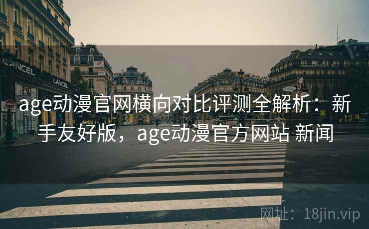 age动漫官网横向对比评测全解析：新手友好版，age动漫官方网站 新闻