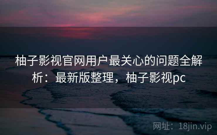 柚子影视官网用户最关心的问题全解析：最新版整理，柚子影视pc