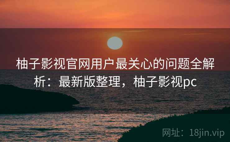 柚子影视官网用户最关心的问题全解析:最新版整理,柚子影视pc 柚子影视官网用户最关心的问题全解析:最新版整理,柚子影视pc