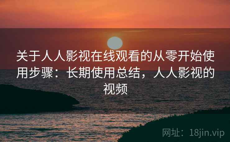 关于人人影视在线观看的从零开始使用步骤：长期使用总结，人人影视的视频