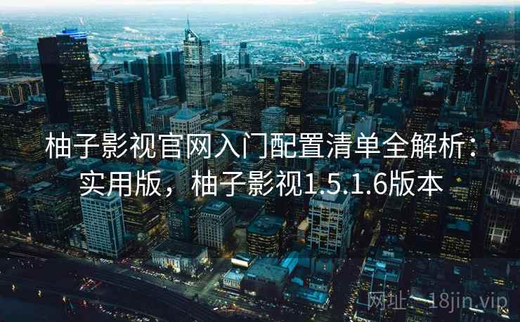 柚子影视官网入门配置清单全解析：实用版，柚子影视1.5.1.6版本