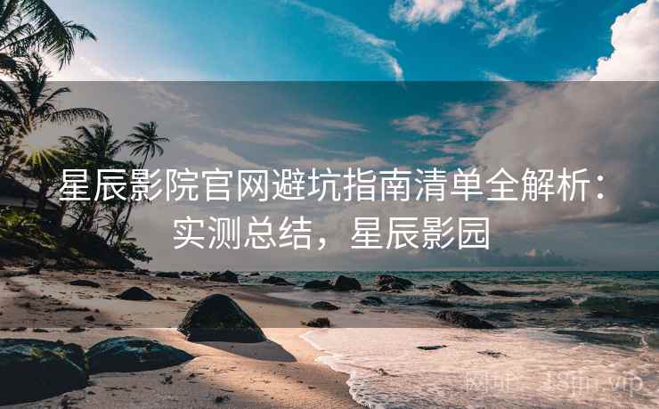 星辰影院官网避坑指南清单全解析：实测总结，星辰影园