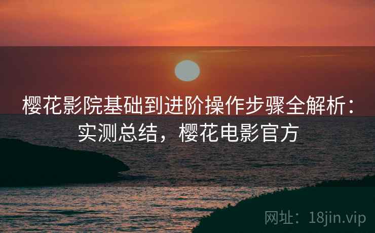 樱花影院基础到进阶操作步骤全解析：实测总结，樱花电影官方