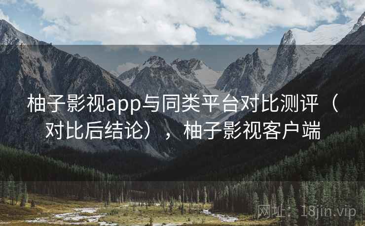 柚子影视app与同类平台对比测评（对比后结论），柚子影视客户端