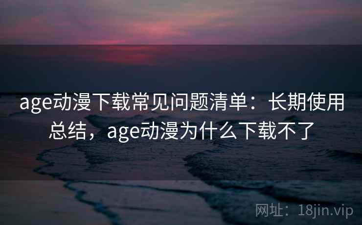 age动漫下载常见问题清单：长期使用总结，age动漫为什么下载不了