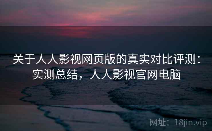 关于人人影视网页版的真实对比评测：实测总结，人人影视官网电脑