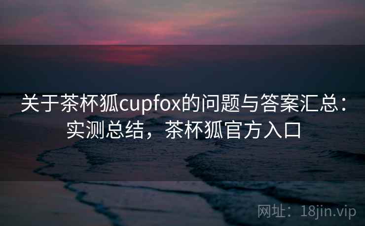 关于茶杯狐cupfox的问题与答案汇总：实测总结，茶杯狐官方入口
