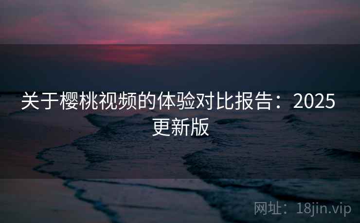 关于樱桃视频的体验对比报告：2025 更新版