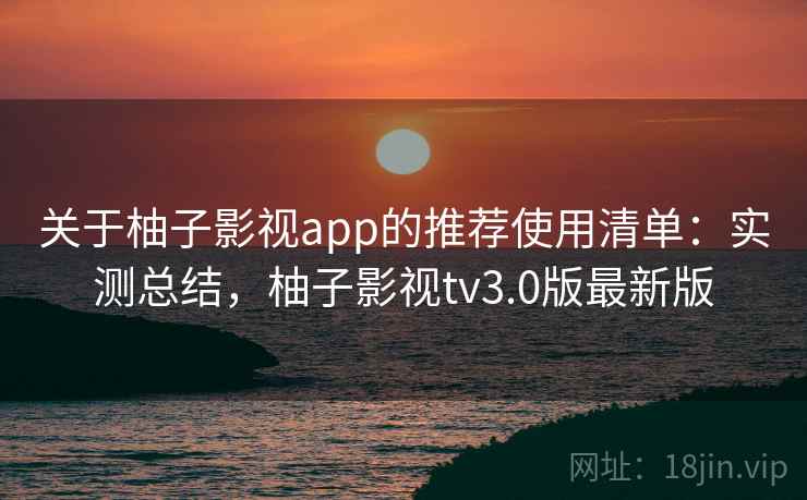 关于柚子影视app的推荐使用清单：实测总结，柚子影视tv3.0版最新版