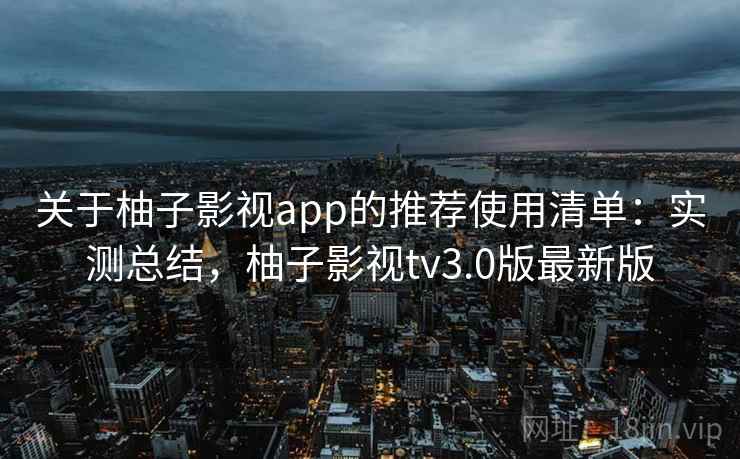 关于柚子影视app的推荐使用清单：实测总结，柚子影视tv3.0版最新版