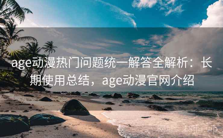 age动漫热门问题统一解答全解析：长期使用总结，age动漫官网介绍