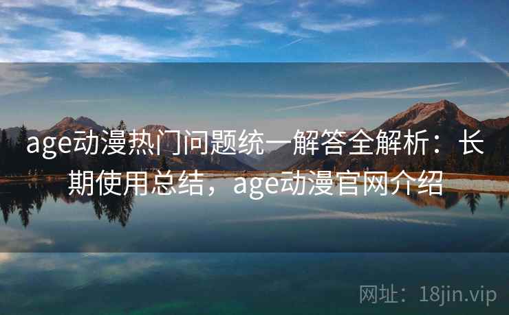 age动漫热门问题统一解答全解析：长期使用总结，age动漫官网介绍