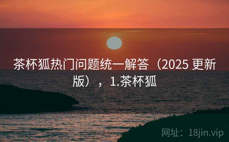 茶杯狐热门问题统一解答（2025 更新版），1.茶杯狐