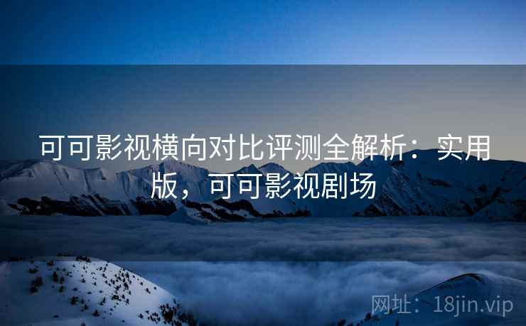 可可影视横向对比评测全解析：实用版，可可影视剧场