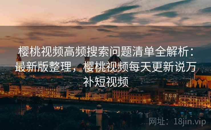樱桃视频高频搜索问题清单全解析:最新版整理,樱桃视频每天更新说万补短视频 樱桃视频高频搜索问题清单全解析:最新版整理,樱桃视频每天更新说万补短视频