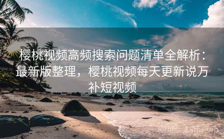 樱桃视频高频搜索问题清单全解析：最新版整理，樱桃视频每天更新说万补短视频