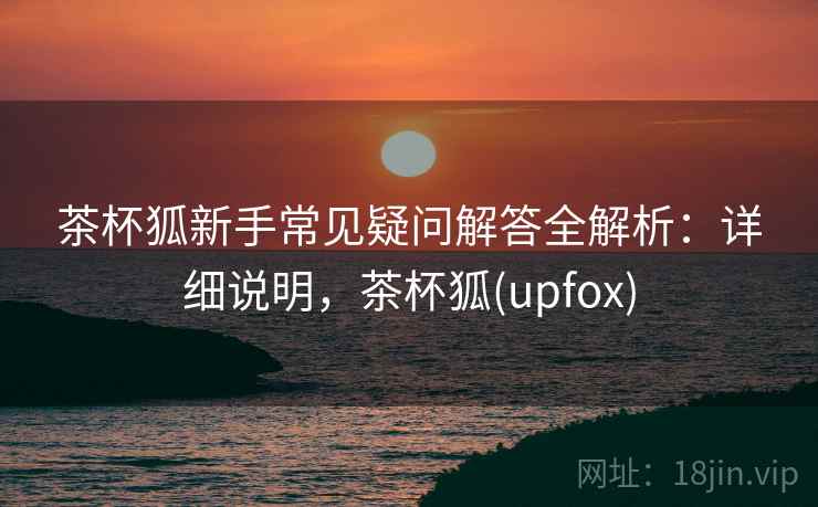 茶杯狐新手常见疑问解答全解析:详细说明,茶杯狐(upfox) 茶杯狐新手常见疑问解答全解析:详细说明,茶杯狐(upfox)