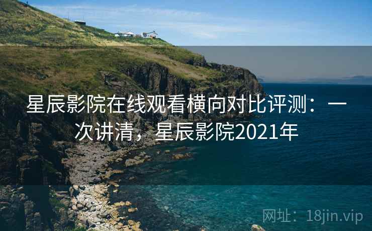 星辰影院在线观看横向对比评测：一次讲清，星辰影院2021年