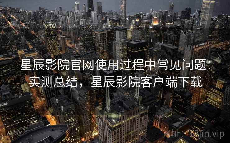 星辰影院官网使用过程中常见问题：实测总结，星辰影院客户端下载