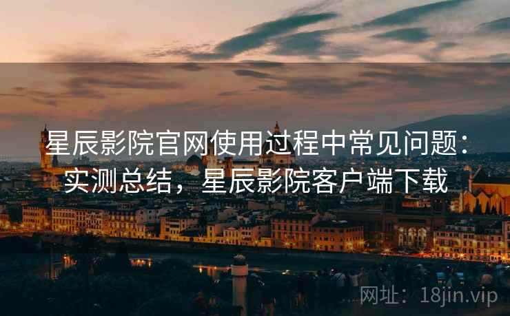 星辰影院官网使用过程中常见问题:实测总结,星辰影院客户端下载 星辰影院官网使用过程中常见问题:实测总结,星辰影院客户端下载