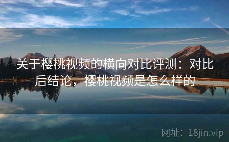 关于樱桃视频的横向对比评测：对比后结论，樱桃视频是怎么样的