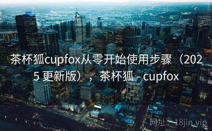 茶杯狐cupfox从零开始使用步骤(2025 更新版),茶杯狐 - cupfox 茶杯狐cupfox从零开始使用步骤(2025 更新版),茶杯狐 - cupfox