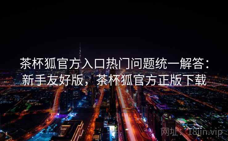 茶杯狐官方入口热门问题统一解答：新手友好版，茶杯狐官方正版下载
