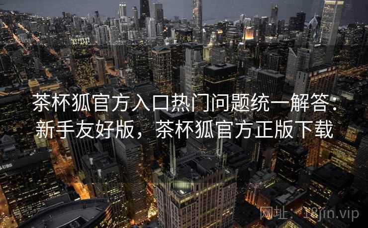 茶杯狐官方入口热门问题统一解答:新手友好版,茶杯狐官方正版下载 茶杯狐官方入口热门问题统一解答:新手友好版,茶杯狐官方正版下载