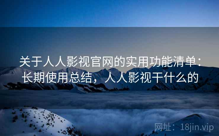 关于人人影视官网的实用功能清单：长期使用总结，人人影视干什么的