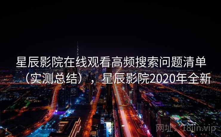 星辰影院在线观看高频搜索问题清单(实测总结),星辰影院2020年全新 星辰影院在线观看高频搜索问题清单(实测总结),星辰影院2020年全新