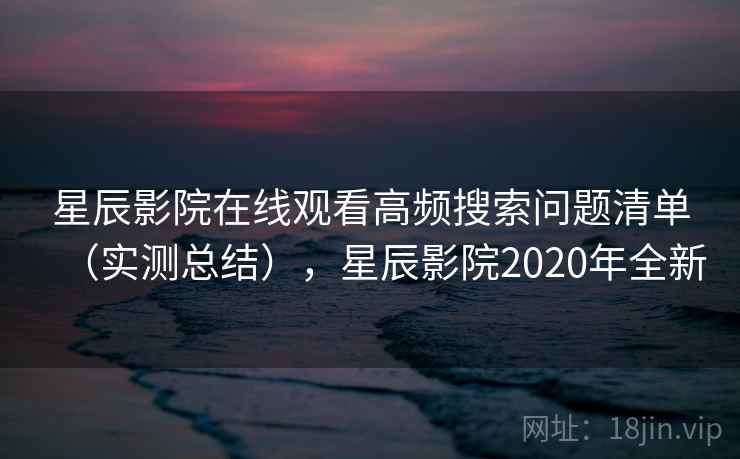 星辰影院在线观看高频搜索问题清单（实测总结），星辰影院2020年全新