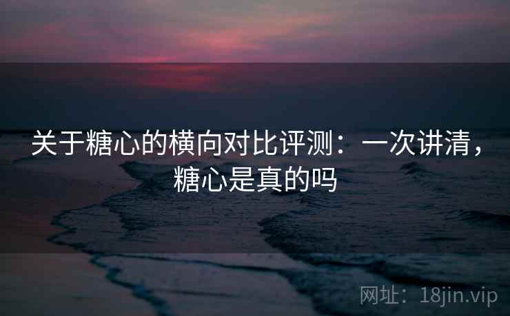 关于糖心的横向对比评测：一次讲清，糖心是真的吗