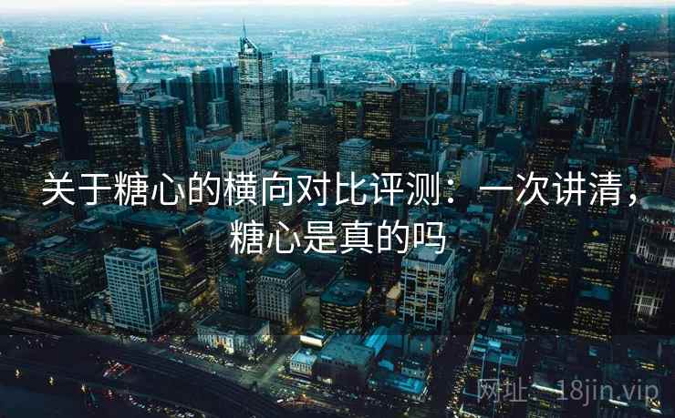关于糖心的横向对比评测：一次讲清，糖心是真的吗