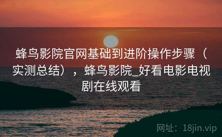 蜂鸟影院官网基础到进阶操作步骤（实测总结），蜂鸟影院_好看电影电视剧在线观看