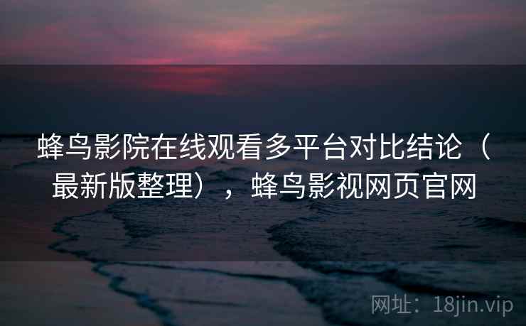 蜂鸟影院在线观看多平台对比结论（最新版整理），蜂鸟影视网页官网