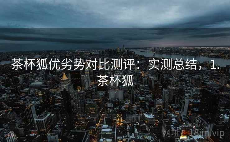 茶杯狐优劣势对比测评:实测总结,1.茶杯狐 茶杯狐优劣势对比测评:实测总结,1.茶杯狐