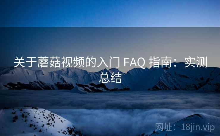 关于蘑菇视频的入门 FAQ 指南：实测总结